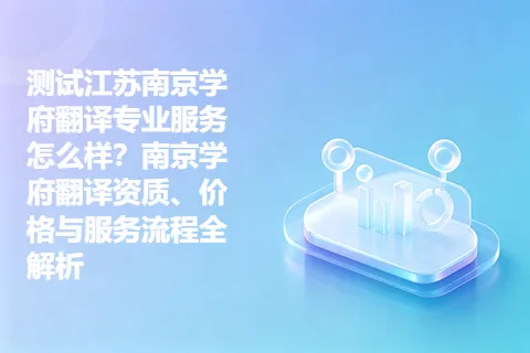 测试江苏南京学府翻译专业服务怎么样？南京学府翻译资质、价格与服务流程全解析