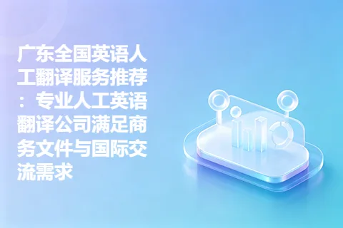 广东全国英语人工翻译服务推荐：专业人工英语翻译公司满足商务文件与国际交流需求