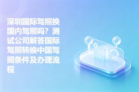 深圳国际驾照换国内驾照吗？测试公司解答国际驾照转换中国驾照条件及办理流程