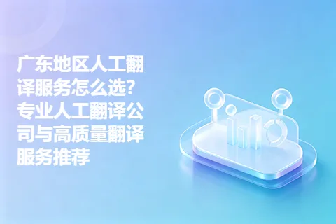 广东地区人工翻译服务怎么选？专业人工翻译公司与高质量翻译服务推荐