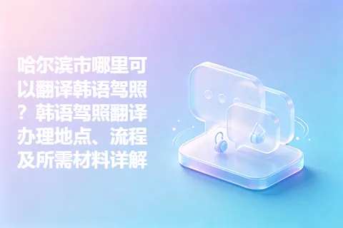 哈尔滨市哪里可以翻译韩语驾照？韩语驾照翻译办理地点、流程及所需材料详解