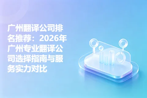 广州翻译公司排名推荐：2026年广州专业翻译公司选择指南与服务实力对比
