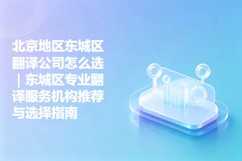 北京地区东城区翻译公司怎么选｜东城区专业翻译服务机构推荐与选择指南
