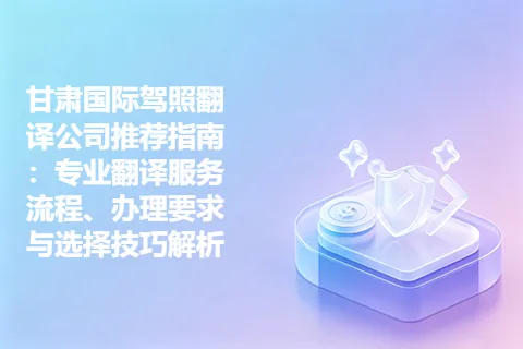 甘肃国际驾照翻译公司推荐指南：专业翻译服务流程、办理要求与选择技巧解析
