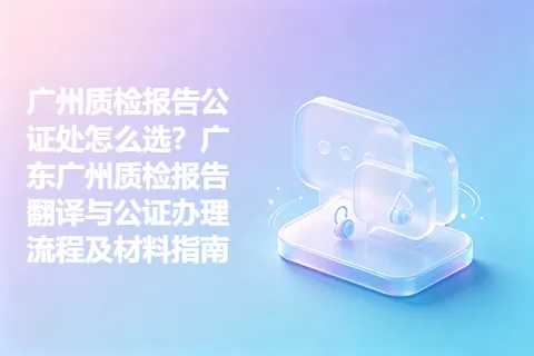 广州质检报告公证处怎么选？广东广州质检报告翻译与公证办理流程及材料指南