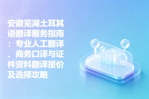 安徽芜湖土耳其语翻译服务指南：专业人工翻译、商务口译与证件资料翻译报价及选择攻略