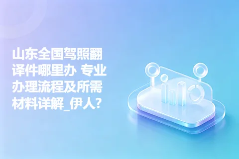 山东全国驾照翻译件哪里办 专业办理流程及所需材料详解_伊人?