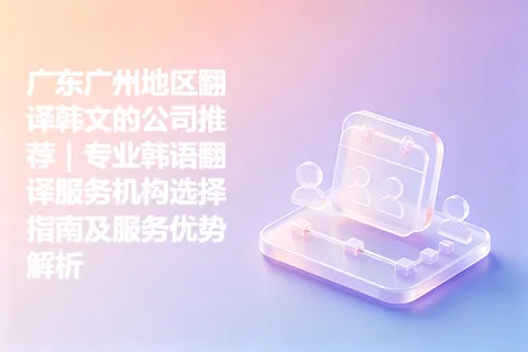 广东广州地区翻译韩文的公司推荐｜专业韩语翻译服务机构选择指南及服务优势解析
