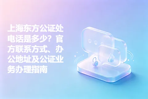 上海东方公证处电话是多少？官方联系方式、办公地址及公证业务办理指南