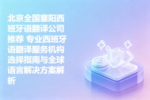 北京全国襄阳西班牙语翻译公司推荐 专业西班牙语翻译服务机构选择指南与全球语言解决方案解析