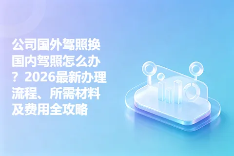 公司国外驾照换国内驾照怎么办？2026最新办理流程、所需材料及费用全攻略