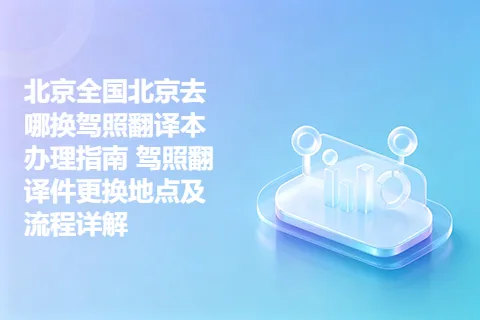 北京全国北京去哪换驾照翻译本办理指南 驾照翻译件更换地点及流程详解