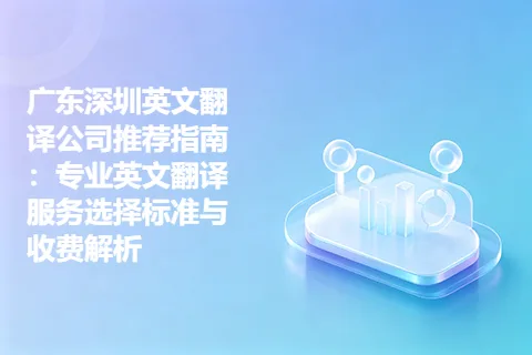 广东深圳英文翻译公司推荐指南：专业英文翻译服务选择标准与收费解析