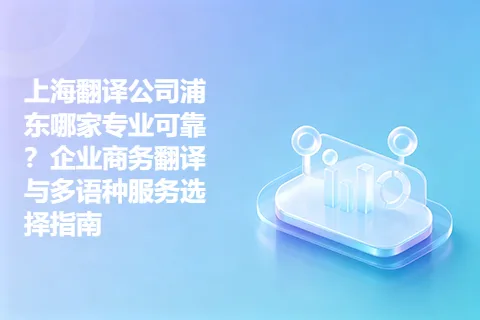 上海翻译公司浦东哪家专业可靠？企业商务翻译与多语种服务选择指南