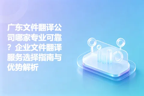 广东文件翻译公司哪家专业可靠?企业文件翻译服务选择指南与优势解析