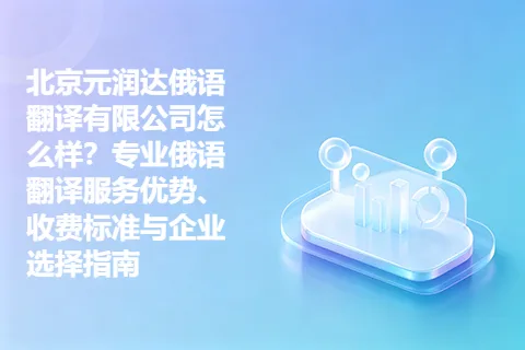 北京元润达俄语翻译有限公司怎么样？专业俄语翻译服务优势、收费标准与企业选择指南