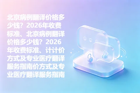 北京病例翻译价格多少钱？2026年收费标准、北京病例翻译价格多少钱？2026年收费标准、计计价方式及专业医疗翻译服务指南价方式及专业医疗翻译服务指南