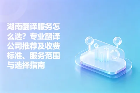湖南翻译服务怎么选？专业翻译公司推荐及收费标准、服务范围与选择指南