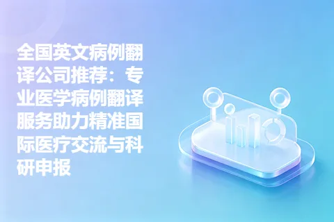 全国英文病例翻译公司推荐：专业医学病例翻译服务助力精准国际医疗交流与科研申报