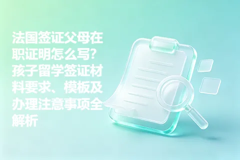 法国签证父母在职证明怎么写？孩子留学签证材料要求、模板及办理注意事项全解析