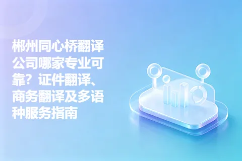 郴州同心桥翻译公司哪家专业可靠？证件翻译、商务翻译及多语种服务指南