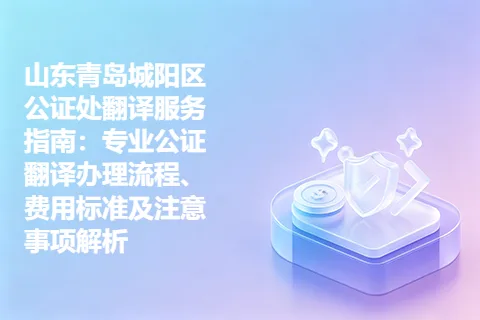 山东青岛城阳区公证处翻译服务指南：专业公证翻译办理流程、费用标准及注意事项解析