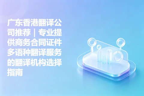 广东香港翻译公司推荐｜专业提供商务合同证件多语种翻译服务的翻译机构选择指南