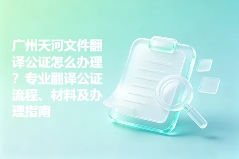 广州天河文件翻译公证怎么办理？专业翻译公证流程、材料及办理指南