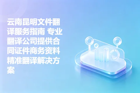 云南昆明文件翻译服务指南 专业翻译公司提供合同证件商务资料精准翻译解决方案