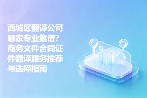 西城区翻译公司哪家专业靠谱？商务文件合同证件翻译服务推荐与选择指南