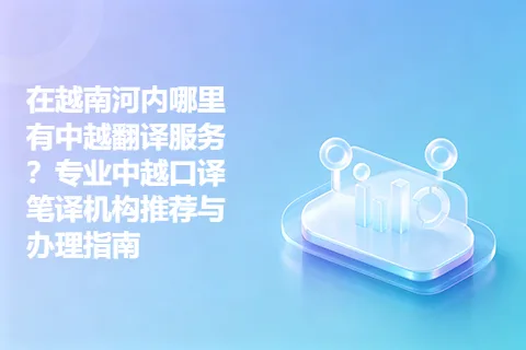 在越南河内哪里有中越翻译服务？专业中越口译笔译机构推荐与办理指南