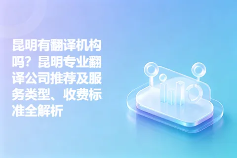 昆明有翻译机构吗？昆明专业翻译公司推荐及服务类型、收费标准全解析