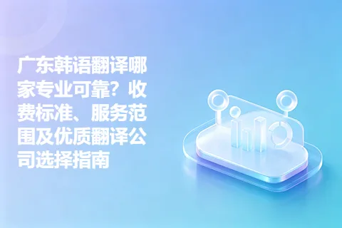 广东韩语翻译哪家专业可靠？收费标准、服务范围及优质翻译公司选择指南