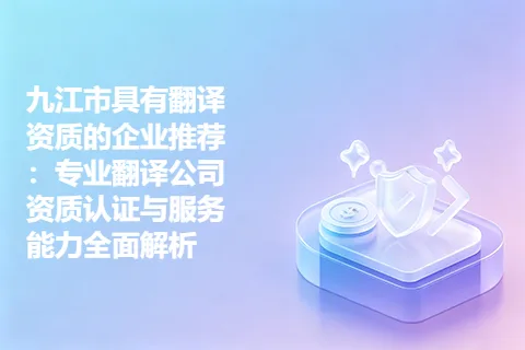 九江市具有翻译资质的企业推荐：专业翻译公司资质认证与服务能力全面解析