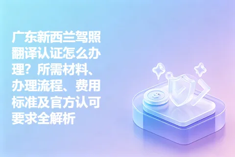 广东新西兰驾照翻译认证怎么办理？所需材料、办理流程、费用标准及官方认可要求全解析