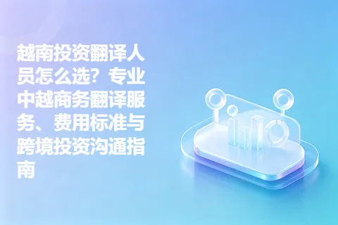 越南投资翻译人员怎么选？专业中越商务翻译服务、费用标准与跨境投资沟通指南