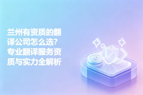 兰州有资质的翻译公司怎么选？专业翻译服务资质与实力全解析