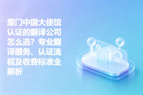 厦门中国大使馆认证的翻译公司怎么选？专业翻译服务、认证流程及收费标准全解析