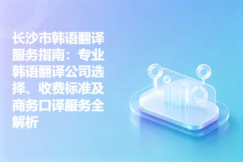 长沙市韩语翻译服务指南：专业韩语翻译公司选择、收费标准及商务口译服务全解析