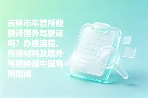 吉林市车管所能翻译国外驾驶证吗？办理流程、所需材料及境外驾照换领中国驾照指南