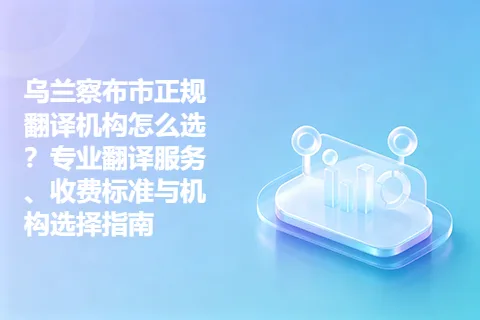 乌兰察布市正规翻译机构怎么选？专业翻译服务、收费标准与机构选择指南