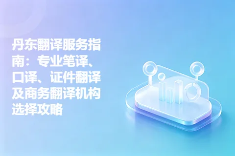 丹东翻译服务指南：专业笔译、口译、证件翻译及商务翻译机构选择攻略