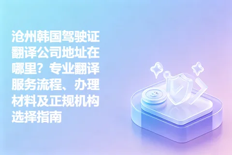 沧州韩国驾驶证翻译公司地址在哪里？专业翻译服务流程、办理材料及正规机构选择指南