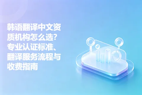 韩语翻译中文资质机构怎么选？专业认证标准、翻译服务流程与收费指南