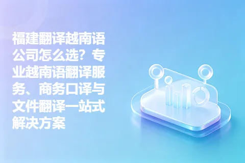 福建翻译越南语公司怎么选？专业越南语翻译服务、商务口译与文件翻译一站式解决方案