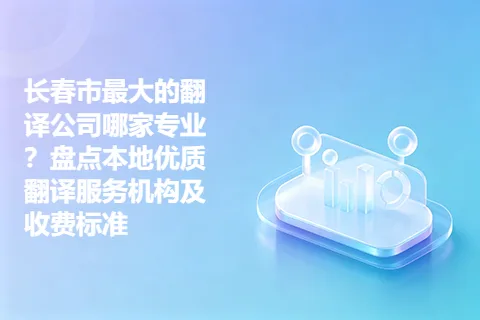 长春市最大的翻译公司哪家专业？盘点本地优质翻译服务机构及收费标准