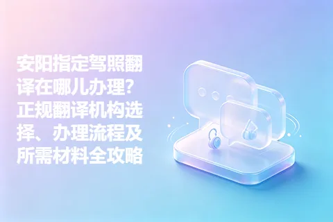 安阳指定驾照翻译在哪儿办理？正规翻译机构选择、办理流程及所需材料全攻略