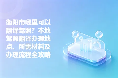 衡阳市哪里可以翻译驾照？本地驾照翻译办理地点、所需材料及办理流程全攻略