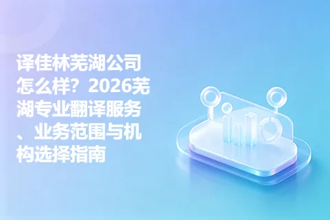 译佳林芜湖公司怎么样？2026芜湖专业翻译服务、业务范围与机构选择指南