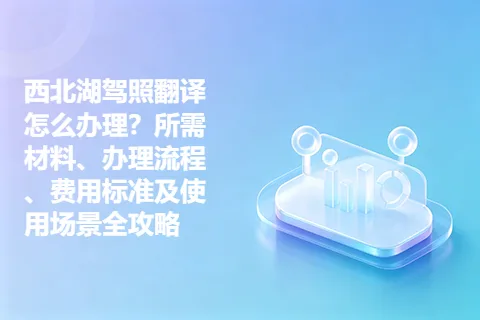 西北湖驾照翻译怎么办理？所需材料、办理流程、费用标准及使用场景全攻略